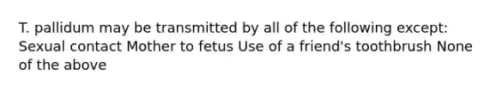 T. pallidum may be transmitted by all of the following except: Sexual contact Mother to fetus Use of a friend's toothbrush None of the above