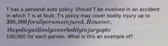 T has a personal auto policy. Should T be involved in an accident in which T is at fault, T's policy may cover bodily injury up to 300,000 for all persons injured. However, the policy will only cover bodily injury up to100,000 for each person. What is this an example of?