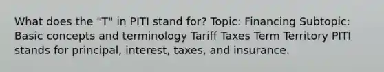 What does the "T" in PITI stand for? Topic: Financing Subtopic: Basic concepts and terminology Tariff Taxes Term Territory PITI stands for principal, interest, taxes, and insurance.