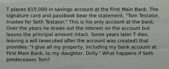 T places 15,000 in savings account at the First Main Bank. The signature card and passbook bear the statement, "Tom Testator, trustee for Seth Testator." This is his only account at the bank. Over the years he draws out the interest on the account but leaves the principal amount intact. Some years later T dies, leaving a will (executed after the account was created) that provides: "I give all my property, including my bank account at First Main Bank, to my daughter, Dolly." What happens if Seth predeceases Tom?