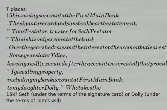 T places 15k in savings account at the First Main Bank. The signature card and passbook bear the statement, "Tom Testator, trustee for Seth Testator." This is his only account at the bank. Over the years he draws out the interest on the account but leaves the principal amount intact. Some years later T dies, leaving a will (executed after the account was created) that provides "I give all my property, including my bank account at First Main Bank, to my daughter Dolly." Who takes the15k? Seth (under the terms of the signature card) or Dolly (under the terms of Tom's will)