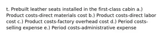t. Prebuilt leather seats installed in the first-class cabin a.) Product costs-direct materials cost b.) Product costs-direct labor cost c.) Product costs-factory overhead cost d.) Period costs-selling expense e.) Period costs-administrative expense