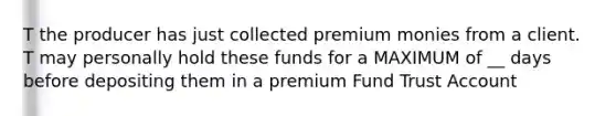 T the producer has just collected premium monies from a client. T may personally hold these funds for a MAXIMUM of __ days before depositing them in a premium Fund Trust Account