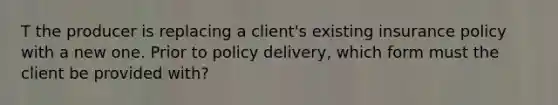 T the producer is replacing a client's existing insurance policy with a new one. Prior to policy delivery, which form must the client be provided with?