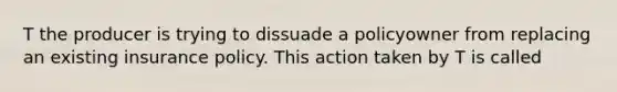 T the producer is trying to dissuade a policyowner from replacing an existing insurance policy. This action taken by T is called