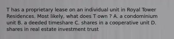 T has a proprietary lease on an individual unit in Royal Tower Residences. Most likely, what does T own ? A. a condominium unit B. a deeded timeshare C. shares in a cooperative unit D. shares in real estate investment trust