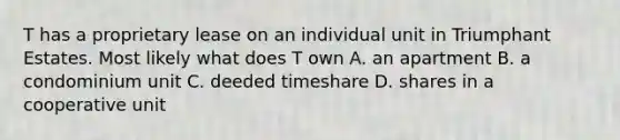 T has a proprietary lease on an individual unit in Triumphant Estates. Most likely what does T own A. an apartment B. a condominium unit C. deeded timeshare D. shares in a cooperative unit