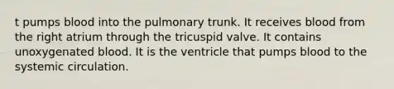 t pumps blood into the pulmonary trunk. It receives blood from the right atrium through the tricuspid valve. It contains unoxygenated blood. It is the ventricle that pumps blood to the systemic circulation.