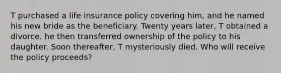 T purchased a life insurance policy covering him, and he named his new bride as the beneficiary. Twenty years later, T obtained a divorce. he then transferred ownership of the policy to his daughter. Soon thereafter, T mysteriously died. Who will receive the policy proceeds?