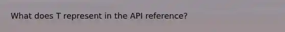 What does T represent in the API reference?