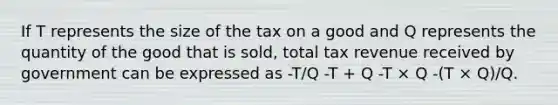 If T represents the size of the tax on a good and Q represents the quantity of the good that is sold, total tax revenue received by government can be expressed as -T/Q -T + Q -T × Q -(T × Q)/Q.