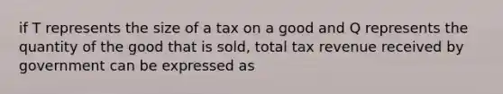 if T represents the size of a tax on a good and Q represents the quantity of the good that is sold, total tax revenue received by government can be expressed as