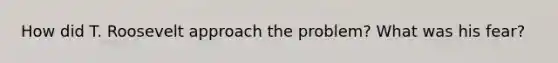 How did T. Roosevelt approach the problem? What was his fear?