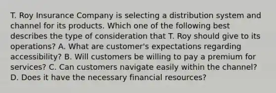 T. Roy Insurance Company is selecting a distribution system and channel for its products. Which one of the following best describes the type of consideration that T. Roy should give to its operations? A. What are customer's expectations regarding accessibility? B. Will customers be willing to pay a premium for services? C. Can customers navigate easily within the channel? D. Does it have the necessary financial resources?