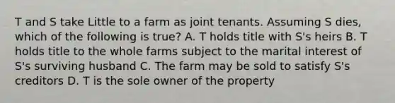 T and S take Little to a farm as joint tenants. Assuming S dies, which of the following is true? A. T holds title with S's heirs B. T holds title to the whole farms subject to the marital interest of S's surviving husband C. The farm may be sold to satisfy S's creditors D. T is the sole owner of the property