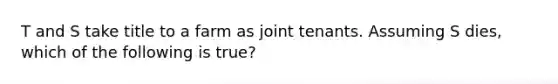 T and S take title to a farm as joint tenants. Assuming S dies, which of the following is true?