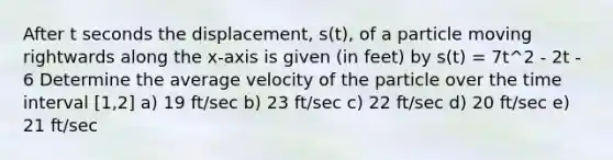 After t seconds the displacement, s(t), of a particle moving rightwards along the x-axis is given (in feet) by s(t) = 7t^2 - 2t - 6 Determine the average velocity of the particle over the time interval [1,2] a) 19 ft/sec b) 23 ft/sec c) 22 ft/sec d) 20 ft/sec e) 21 ft/sec