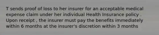 T sends proof of loss to her insurer for an acceptable medical expense claim under her individual Health Insurance policy . Upon receipt , the insurer must pay the benefits immediately within 6 months at the insurer's discretion within 3 months