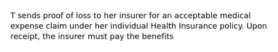 T sends proof of loss to her insurer for an acceptable medical expense claim under her individual Health Insurance policy. Upon receipt, the insurer must pay the benefits