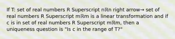 If​ T: set of real numbers R Superscript nℝn right arrow→ set of real numbers R Superscript mℝm is a linear transformation and if c is in set of real numbers R Superscript mℝm​, then a uniqueness question is​ "Is c in the range of​ T?"