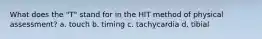 What does the "T" stand for in the HIT method of physical assessment? a. touch b. timing c. tachycardia d. tibial