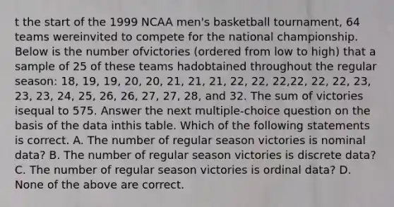 t the start of the 1999 NCAA men's basketball tournament, 64 teams wereinvited to compete for the national championship. Below is the number ofvictories (ordered from low to high) that a sample of 25 of these teams hadobtained throughout the regular season: 18, 19, 19, 20, 20, 21, 21, 21, 22, 22, 22,22, 22, 22, 23, 23, 23, 24, 25, 26, 26, 27, 27, 28, and 32. The sum of victories isequal to 575. Answer the next multiple-choice question on the basis of the data inthis table. Which of the following statements is correct. A. The number of regular season victories is nominal data? B. The number of regular season victories is discrete data? C. The number of regular season victories is ordinal data? D. None of the above are correct.