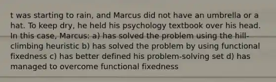 t was starting to rain, and Marcus did not have an umbrella or a hat. To keep dry, he held his psychology textbook over his head. In this case, Marcus: a) has solved the problem using the hill-climbing heuristic b) has solved the problem by using functional fixedness c) has better defined his problem-solving set d) has managed to overcome functional fixedness