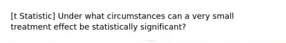 [t Statistic] Under what circumstances can a very small treatment effect be statistically significant?