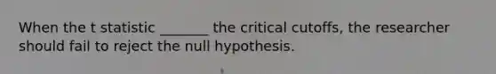 When the t statistic _______ the critical cutoffs, the researcher should fail to reject the null hypothesis.