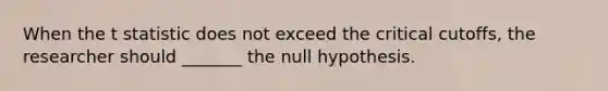 When the t statistic does not exceed the critical cutoffs, the researcher should _______ the null hypothesis.