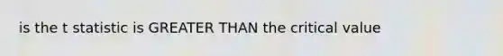 is the t statistic is GREATER THAN the critical value