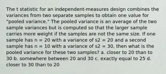 The t statistic for an independent-measures design combines the variances from two separate samples to obtain one value for "pooled variance." The pooled variance is an average of the two sample variances but is computed so that the larger sample carries more weight if the samples are not the same size. If one sample has n = 20 with a variance of s2 = 20 and a second sample has n = 10 with a variance of s2 = 30, then what is the pooled variance for these two samples? a. closer to 20 than to 30 b. somewhere between 20 and 30 c. exactly equal to 25 d. closer to 30 than to 20