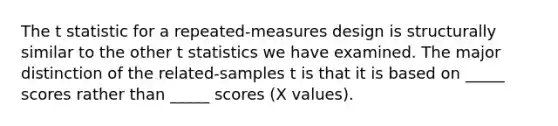 The t statistic for a repeated-measures design is structurally similar to the other t statistics we have examined. The major distinction of the related-samples t is that it is based on _____ scores rather than _____ scores (X values).