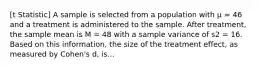 [t Statistic] A sample is selected from a population with μ = 46 and a treatment is administered to the sample. After treatment, the sample mean is M = 48 with a sample variance of s2 = 16. Based on this information, the size of the treatment effect, as measured by Cohen's d, is...