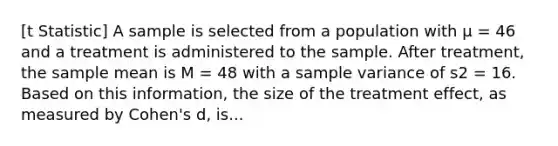 [t Statistic] A sample is selected from a population with μ = 46 and a treatment is administered to the sample. After treatment, the sample mean is M = 48 with a sample variance of s2 = 16. Based on this information, the size of the treatment effect, as measured by Cohen's d, is...