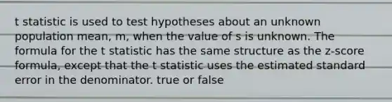 t statistic is used to test hypotheses about an unknown population mean, m, when the value of s is unknown. The formula for the t statistic has the same structure as the z-score formula, except that the t statistic uses the estimated standard error in the denominator. true or false