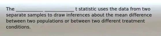 The ____________ _____________ t statistic uses the data from two separate samples to draw inferences about the mean difference between two populations or between two different treatment conditions.