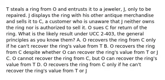 T steals a ring from O and entrusts it to a jeweler, J, only to be repaired. J displays the ring with his other antique merchandise and sells it to C, a customer who is unaware that J neither owns the ring nor is authorized to sell it. O sues C for return of the ring. What is the likely result under UCC 2-403, the general principles as you know them? A. O recovers the ring from C only if he can't recover the ring's value from T B. O recovers the ring from C despite whether O can recover the ring's value from T or J C. O cannot recover the ring from C, but O can recover the ring's value from T D. O recovers the ring from C only if he can't recover the ring's value from T or J