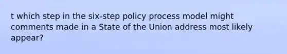 t which step in the six-step policy process model might comments made in a State of the Union address most likely appear?