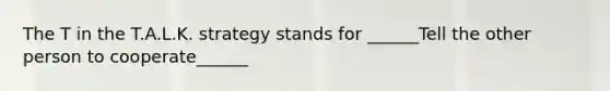 The T in the T.A.L.K. strategy stands for ______Tell the other person to cooperate______