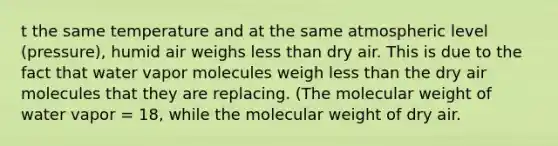 t the same temperature and at the same atmospheric level (pressure), humid air weighs less than dry air. This is due to the fact that water vapor molecules weigh less than the dry air molecules that they are replacing. (The molecular weight of water vapor = 18, while the molecular weight of dry air.