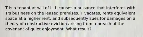 T is a tenant at will of L. L causes a nuisance that interferes with T's business on the leased premises. T vacates, rents equivalent space at a higher rent, and subsequently sues for damages on a theory of constructive eviction arising from a breach of the covenant of quiet enjoyment. What result?