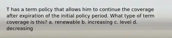 T has a term policy that allows him to continue the coverage after expiration of the initial policy period. What type of term coverage is this? a. renewable b. increasing c. level d. decreasing