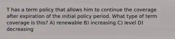 T has a term policy that allows him to continue the coverage after expiration of the initial policy period. What type of term coverage is this? A) renewable B) increasing C) level D) decreasing