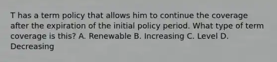 T has a term policy that allows him to continue the coverage after the expiration of the initial policy period. What type of term coverage is this? A. Renewable B. Increasing C. Level D. Decreasing