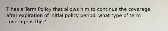 T has a Term Policy that allows him to continue the coverage after expiration of initial policy period. what type of term coverage is this?