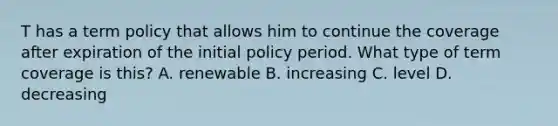 T has a term policy that allows him to continue the coverage after expiration of the initial policy period. What type of term coverage is this? A. renewable B. increasing C. level D. decreasing