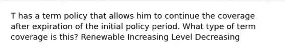 T has a term policy that allows him to continue the coverage after expiration of the initial policy period. What type of term coverage is this? Renewable Increasing Level Decreasing