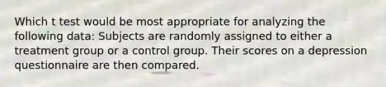 Which t test would be most appropriate for analyzing the following data: Subjects are randomly assigned to either a treatment group or a control group. Their scores on a depression questionnaire are then compared.