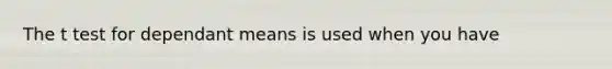 The t test for dependant means is used when you have